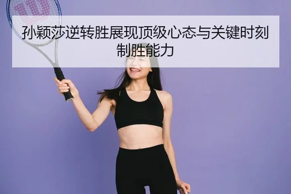 孙颖莎逆转胜展现顶级心态与关键时刻制胜能力